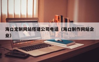 文昌海口定制网站搭建公司电话（海口制作网站企业）