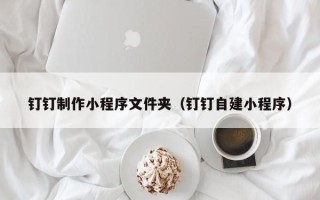 文昌钉钉制作小程序文件夹（钉钉自建小程序）
