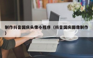 文昌制作抖音国庆头像小程序（抖音国庆图像制作）