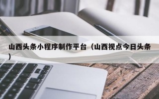 文昌山西头条小程序制作平台（山西视点今日头条）
